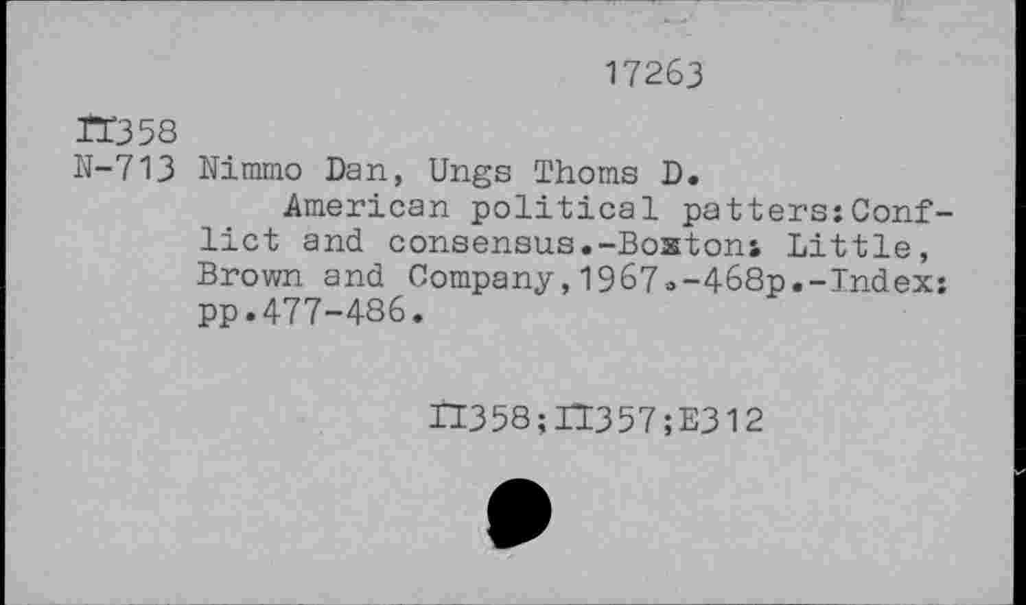 ﻿17263
JI358
N-713 Nimmo Dan, Ungs Thoms D.
American political patters:Conflict and consensus.-Bostoni Little, Brown and Company,1967o-468p.-Index: pp.477-486.
II358;IT357;E312